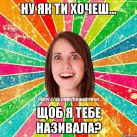 Ну як ти хочеш... Щоб я тебе називала?