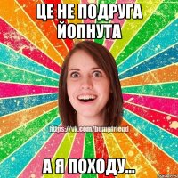 це не подруга йоПнута а я походу...