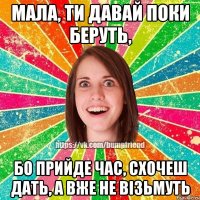 Мала, ти давай поки беруть, бо прийде час, схочеш дать, а вже не візьмуть