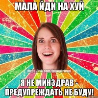 Мала йди на хуй я не минздрав - предупреждать не буду!