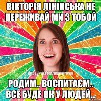 Вікторія Лінінська не переживай ми з тобой Родим.. воспитаєм.. все буде як у людей...