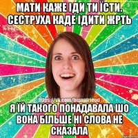 мати каже іди ти їсти. сеструха каде ідити жрть я їй такого понадавала шо вона більше ні слова не сказала