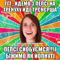 ггг...йдемо з пепсі на тренуху йде трєнєрша Пепсі:Сйобуємся!!! і біжимо як йопнуті