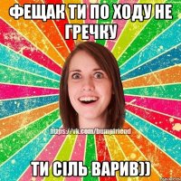 фещак ти по ходу не гречку ти сіль варив))