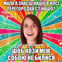 мала а знаєш нашо в носі перегородка є? нашо? шоб кози між собою не билися