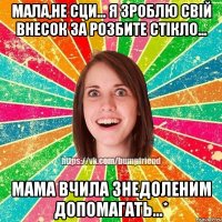 Мала,не сци... я зроблю свій внесок за розбите стікло... Мама вчила знедоленим допомагать...*