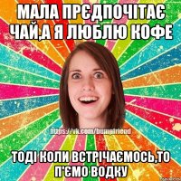 мала прєдпочітає чай,а я люблю кофе тоді коли встрічаємось,то п'ємо водку