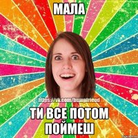 МАЛА ТИ ВСЕ ПОТОМ ПОЙМЕШ