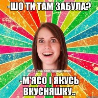 -ШО ТИ ТАМ ЗАБУЛА? -М'ЯСО І ЯКУСЬ ВКУСНЯШКУ..