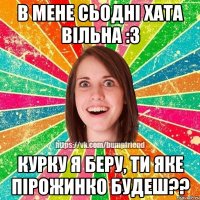 В МЕНЕ СЬОДНІ ХАТА ВІЛЬНА :З КУРКУ Я БЕРУ, ТИ ЯКЕ ПІРОЖИНКО БУДЕШ??