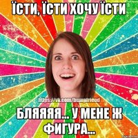 їсти, їсти хочу їсти бляяяя... у мене ж фигура...