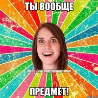 ты вообще предмет!