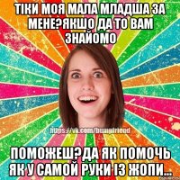 Тiки моя мала младша за мене?якшо да то вам знайомо поможеш?да як помочь як у самой руки iз жопи...