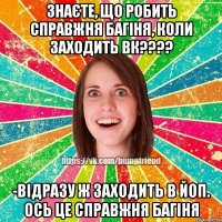 знаєте, що робить справжня багіня, коли заходить ВК???? -відразу ж заходить в ЙОП. Ось це справжня багіня