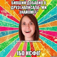 бивший добавив в друзі,написала "ми знайомі?" ІБО НЄФІГ