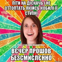 Піти на діскачь і не оттоптать якійсь кобилі її ступні вєчєр прошов безсмислєнно