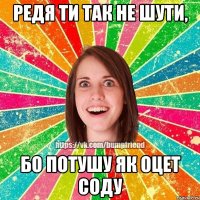 Редя ти так не шути, бо потушу як оцет соду