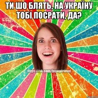 ТИ ШО БЛЯТЬ, НА УКРАЇНУ ТОБІ ПОСРАТИ, ДА? 