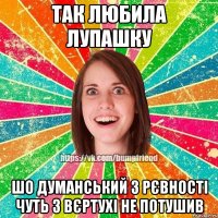 так любила лупашку шо думанський з рєвності чуть з вєртухі не потушив