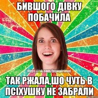 бившого дівку побачила так ржала,шо чуть в псіхушку не забрали