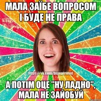 мала заїбе вопросом і буде не права а потім оце "ну ладно", мала не зайобуй