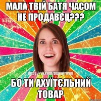 Мала твій батя часом не продавєц??? Бо ти ахуїтєльний товар