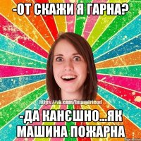 -от скажи я гарна? -да канєшно...як машина пожарна