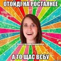 отойді на ростаянее а то щас вєбу