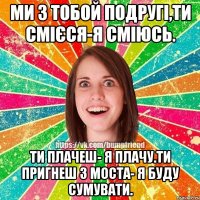 ми з тобой подругі,Ти смієся-я сміюсь. ти плачеш- я плачу.Ти пригнеш з моста- я буду сумувати.