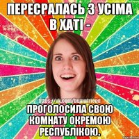 пересралась з усіма в хаті - проголосила свою комнату окремою республікою.