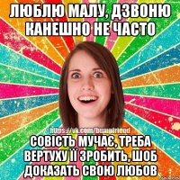 люблю малу, дзвоню канешно не часто совість мучає, треба вертуху її зробить, шоб доказать свою любов