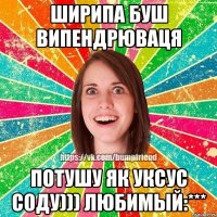 Ширипа буш випендрюваця потушу як уксус соду))) Любимый:***