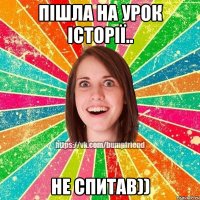 Пішла на урок історії.. Не спитав))