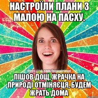 Настроїли плани з малою на Пасху. пішов дощ, жрачка на природі отміняєця, будем жрать дома