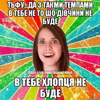 тьфу...да з такми темпами в тебе не то шо дівчини не буде в тебе хлопця не буде