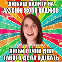 Любиш палити на ахуєнні жопи пациків Люби і очки для такого дєла одівать