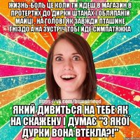 жизнь-боль це коли ти йдеш в магазин в протертих до дирки штанах і обляпаній майці , на голові як завжди пташине гніздо а на зустріч тобі йде симпатяжка який дивиться на тебе як на скажену і думає "з якої дурки вона втекла?!"