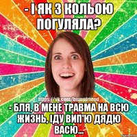 - І як з Кольою погуляла? - Бля, в мене травма на всю жизнь, іду вип'ю дядю Васю...