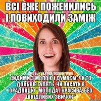 всі вже поженились і повиходили заміж сидими з молою і думаєм: чи то дольше гулять, чи писати в орадницю "молода і красива, без шкідливих звичок"