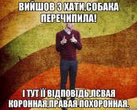 вийшов з хати,собака перечипила! І тут її відповідь,лєвая коронная,правая похоронная.