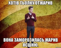 хотів тьолку отжарив вона заморозилась,жарив яєшню.