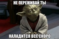 не переживай ты наладится всё скоро