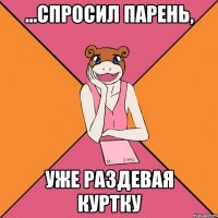 ...спросил парень, уже раздевая куртку