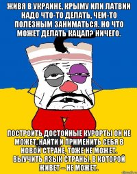 живя в Украине, Крыму или Латвии надо что-то делать, чем-то полезным заниматься. Но что может делать кацап? Ничего. Построить достойные курорты он не может. Найти и применить себя в новой стране, тоже не может. Выучить язык страны, в которой живет – не может.