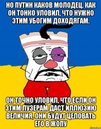 Но Путин каков молодец. Как он тонко уловил, что нужно этим убогим доходягам. Он точно уловил, что если он этим лузерам даст иллюзию величия, они будут целовать его в жопу