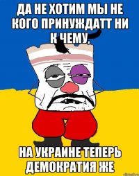 да не хотим мы не кого принуждатт ни к чему, на Украине теперь демократия же