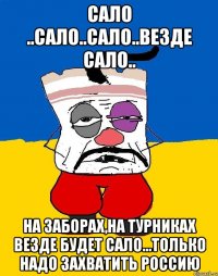 сало ..сало..сало..везде сало.. на заборах,на турниках везде будет сало...ТОЛЬКО НАДО ЗАХВАТИТЬ РОССИЮ