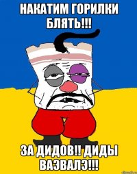 НАКАТИМ ГОРИЛКИ БЛЯТЬ!!! ЗА ДИДОВ!! ДИДЫ ВАЭВАЛЭ!!!