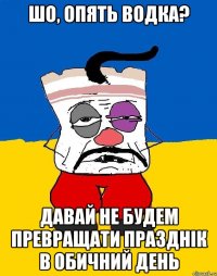 шо, опять водка? давай не будем превращати празднік в обичний день