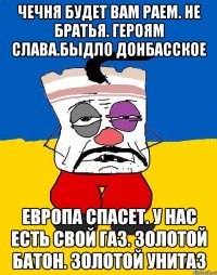 Чечня будет вам раем. Не братья. Героям слава.Быдло донбасское Европа спасет. У нас есть свой газ. Золотой батон. Золотой унитаз